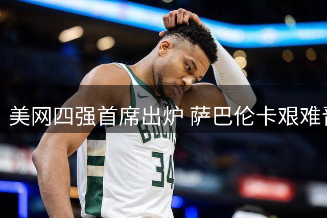 美网四强首席出炉 萨巴伦卡艰难晋级 郑钦文对决时间公布